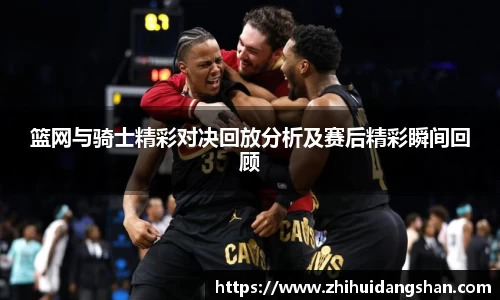 篮网与骑士精彩对决回放分析及赛后精彩瞬间回顾