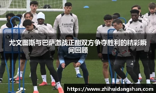 尤文图斯与巴萨激战正酣双方争夺胜利的精彩瞬间回顾